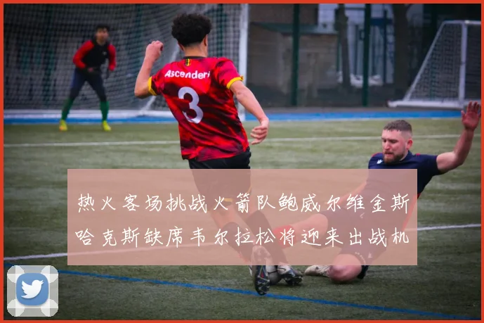 热火客场挑战火箭队鲍威尔维金斯哈克斯缺席韦尔拉松将迎来出战机会