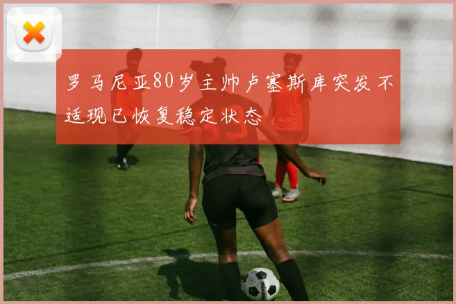 罗马尼亚80岁主帅卢塞斯库突发不适现已恢复稳定状态
