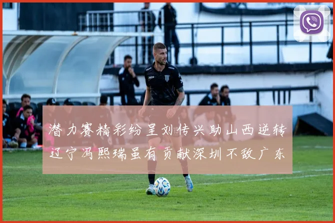 潜力赛精彩纷呈刘传兴助山西逆转辽宁冯熙瑞虽有贡献深圳不敌广东