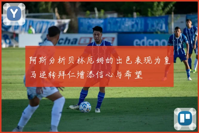 阿斯分析贝林厄姆的出色表现为皇马逆转拜仁增添信心与希望