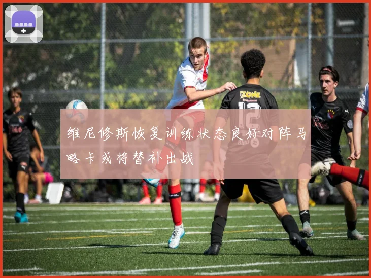 维尼修斯恢复训练状态良好对阵马略卡或将替补出战