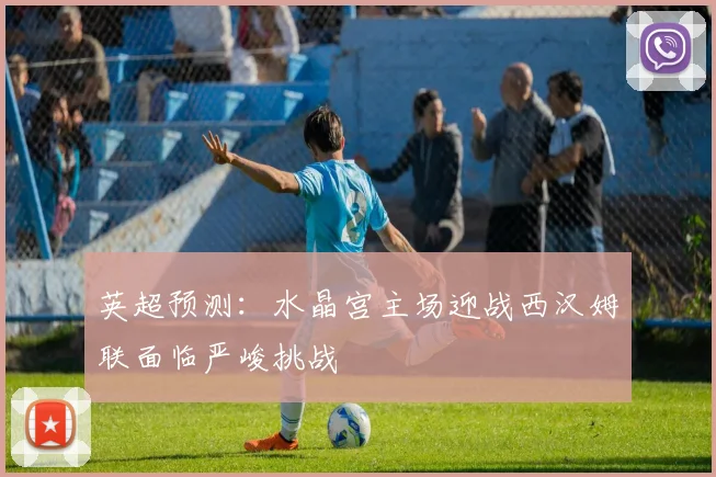 英超预测：水晶宫主场迎战西汉姆联面临严峻挑战
