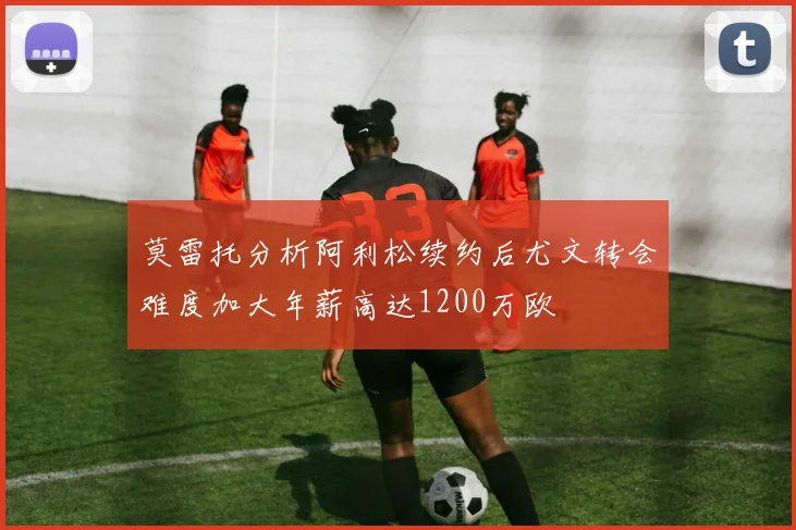 莫雷托分析阿利松续约后尤文转会难度加大年薪高达1200万欧