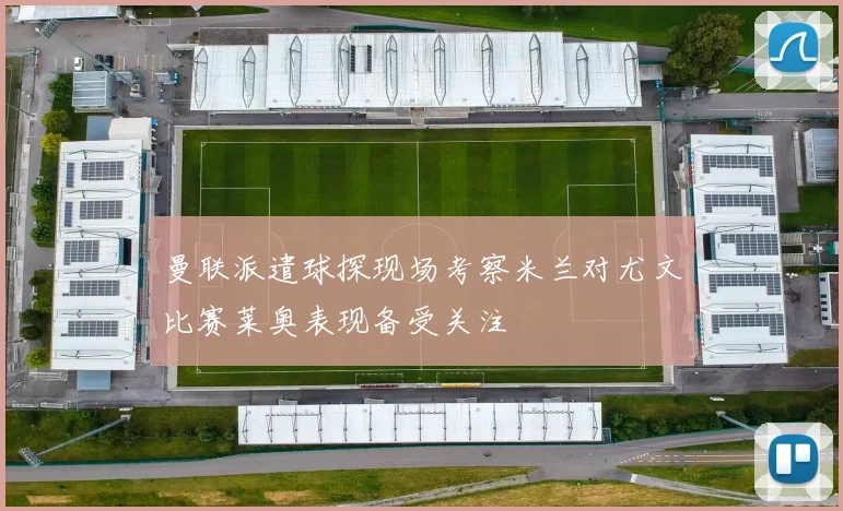 曼联派遣球探现场考察米兰对尤文比赛莱奥表现备受关注