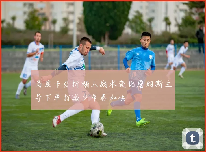 乌度卡分析湖人战术变化詹姆斯主导下单打减少节奏加快